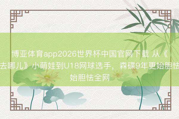 博亚体育app2026世界杯中国官网下载 从《爸爸去哪儿》小萌娃到U18网球选手，森碟9年更始胆怯全网