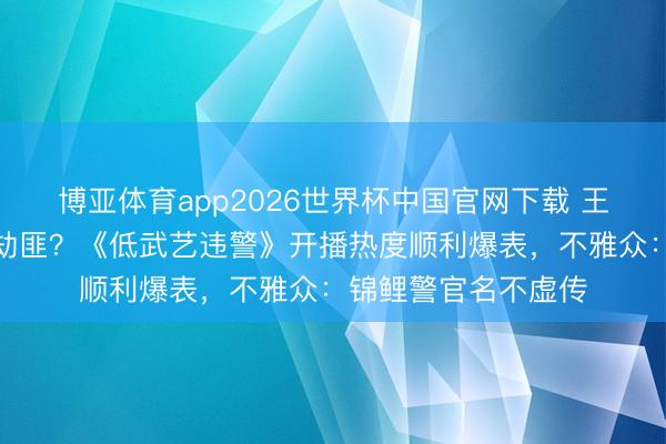 博亚体育app2026世界杯中国官网下载 王骁买煎饼顺遂放走劫匪？《低武艺违警》开播热度顺利爆表，不雅众：锦鲤警官名不虚传