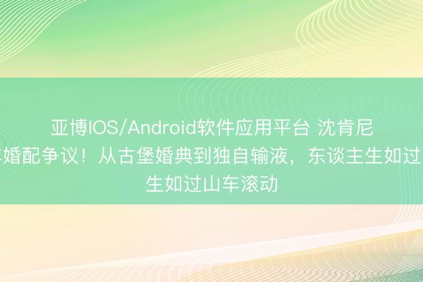 亚博IOS/Android软件应用平台 沈肯尼深陷六年婚配争议！从古堡婚典到独自输液，东谈主生如过山车滚动