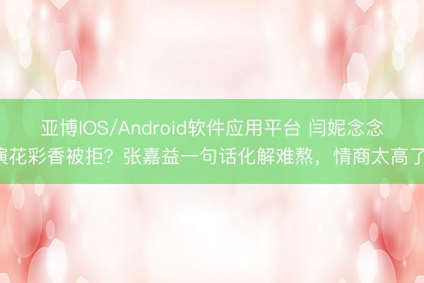亚博IOS/Android软件应用平台 闫妮念念演花彩香被拒？张嘉益一句话化解难熬，情商太高了！