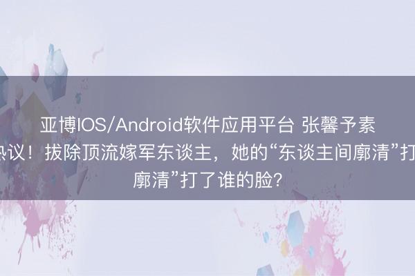 亚博IOS/Android软件应用平台 张馨予素颜种菜引热议！拔除顶流嫁军东谈主，她的“东谈主间廓清”打了谁的脸？