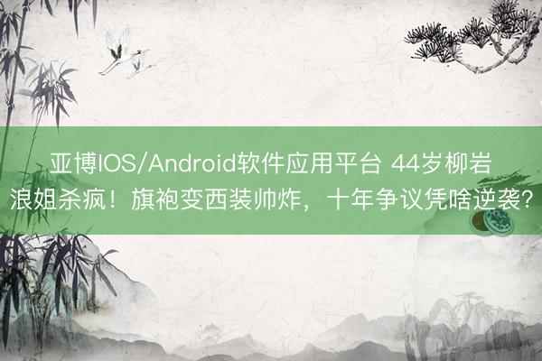 亚博IOS/Android软件应用平台 44岁柳岩浪姐杀疯！旗袍变西装帅炸，十年争议凭啥逆袭？