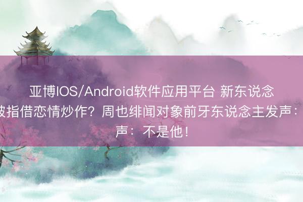 亚博IOS/Android软件应用平台 新东说念主演员被指借恋情炒作？周也绯闻对象前牙东说念主发声：不是他！