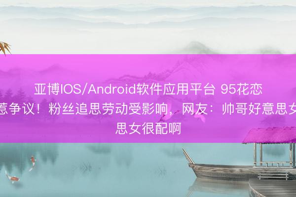 亚博IOS/Android软件应用平台 95花恋爱目田惹争议！粉丝追思劳动受影响，网友：帅哥好意思女很配啊