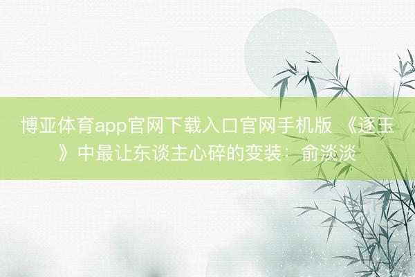 博亚体育app官网下载入口官网手机版 《逐玉》中最让东谈主心碎的变装：俞淡淡