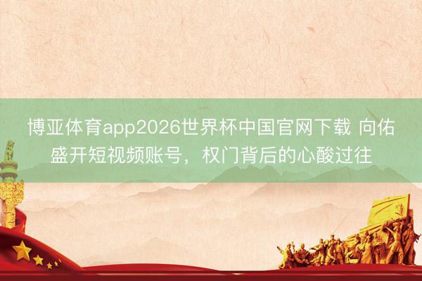 博亚体育app2026世界杯中国官网下载 向佑盛开短视频账号，权门背后的心酸过往