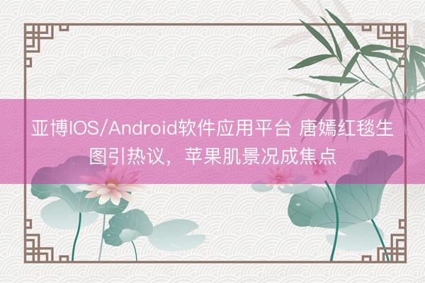 亚博IOS/Android软件应用平台 唐嫣红毯生图引热议，苹果肌景况成焦点