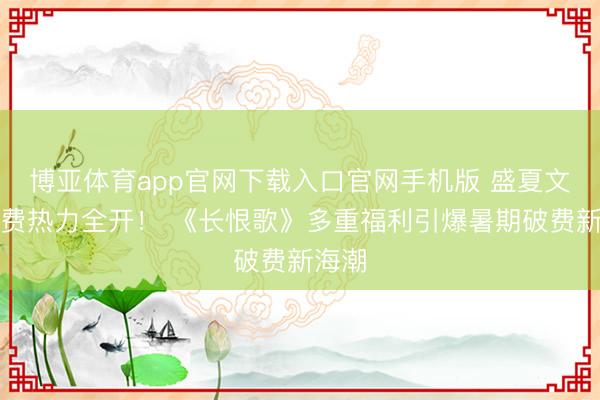 博亚体育app官网下载入口官网手机版 盛夏文旅破费热力全开！ 《长恨歌》多重福利引爆暑期破费新海潮