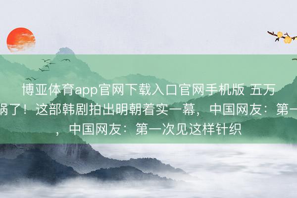 博亚体育app官网下载入口官网手机版 五万韩国东谈主炸锅了！这部韩剧拍出明朝着实一幕，中国网友：第一次见这样针织