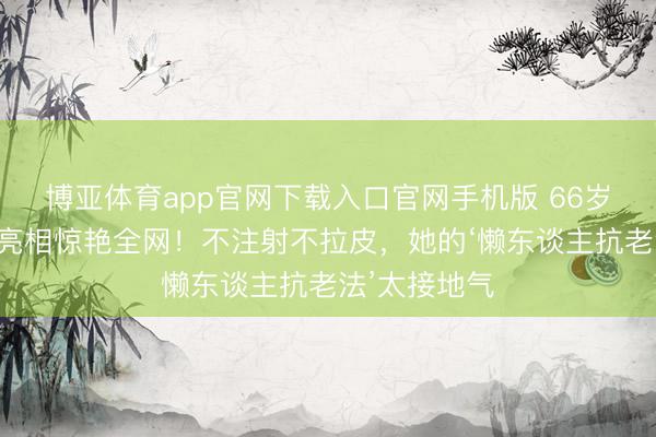 博亚体育app官网下载入口官网手机版 66岁钟楚红素颜亮相惊艳全网！不注射不拉皮，她的‘懒东谈主抗老法’太接地气