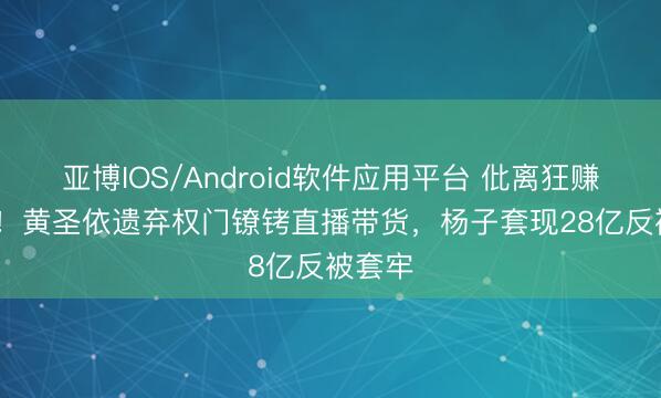 亚博IOS/Android软件应用平台 仳离狂赚1.2亿！黄圣依遗弃权门镣铐直播带货，杨子套现28亿反被套牢