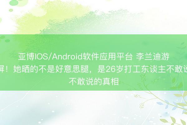 亚博IOS/Android软件应用平台 李兰迪游艇照刷屏！她晒的不是好意思腿，是26岁打工东谈主不敢说的真相