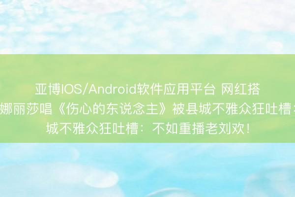 亚博IOS/Android软件应用平台 网红搭档翻车？尤长靖锤娜丽莎唱《伤心的东说念主》被县城不雅众狂吐槽：不如重播老刘欢！