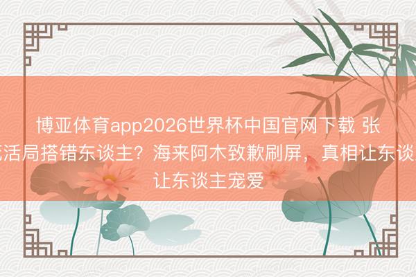 博亚体育app2026世界杯中国官网下载 张碧晨死活局搭错东谈主？海来阿木致歉刷屏，真相让东谈主宠爱