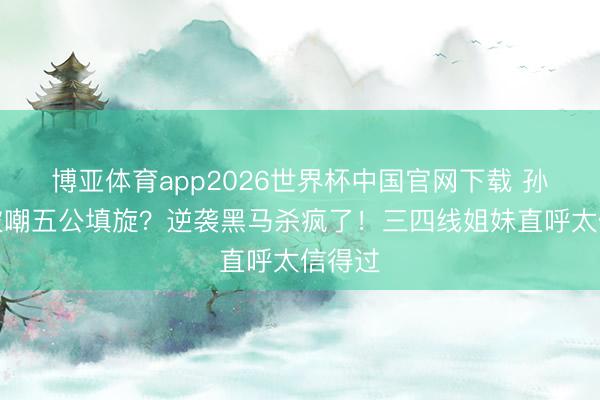 博亚体育app2026世界杯中国官网下载 孙怡团被嘲五公填旋？逆袭黑马杀疯了！三四线姐妹直呼太信得过