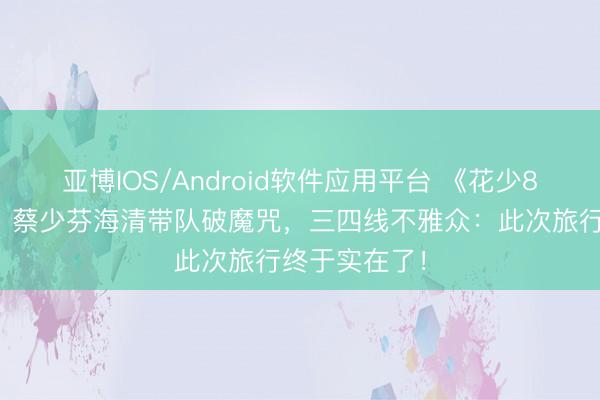 亚博IOS/Android软件应用平台 《花少8》南极开录！蔡少芬海清带队破魔咒，三四线不雅众：此次旅行终于实在了！