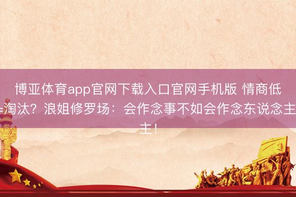 博亚体育app官网下载入口官网手机版 情商低=淘汰？浪姐修罗场：会作念事不如会作念东说念主！