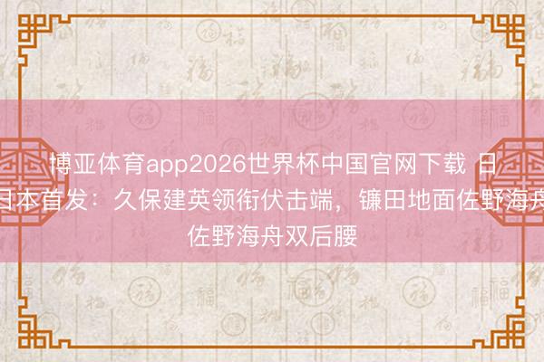博亚体育app2026世界杯中国官网下载 日媒揣测日本首发：久保建英领衔伏击端，镰田地面佐野海舟双后腰