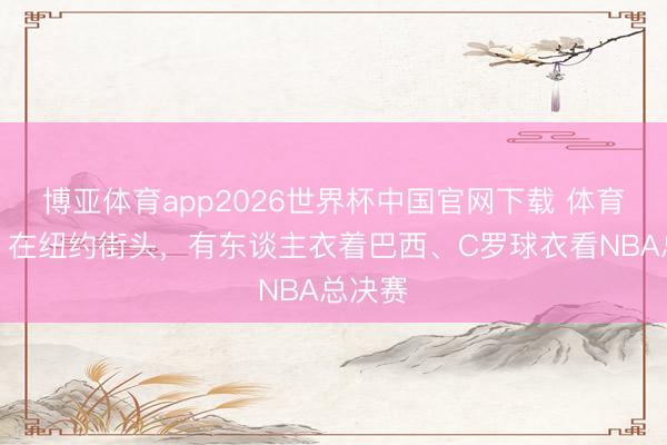 博亚体育app2026世界杯中国官网下载 体育盛宴！在纽约街头，有东谈主衣着巴西、C罗球衣看NBA总决赛