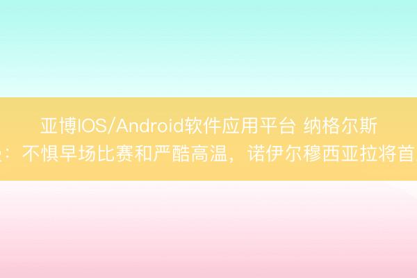 亚博IOS/Android软件应用平台 纳格尔斯曼：不惧早场比赛和严酷高温，诺伊尔穆西亚拉将首发