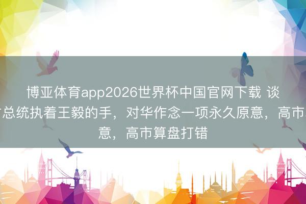 博亚体育app2026世界杯中国官网下载 谈妥！蒙古总统执着王毅的手，对华作念一项永久原意，高市算盘打错