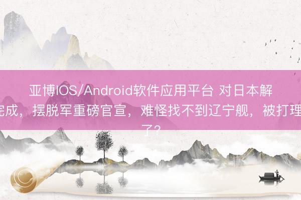亚博IOS/Android软件应用平台 对日本解决完成，摆脱军重磅官宣，难怪找不到辽宁舰，被打理了？