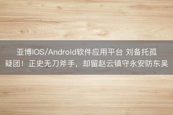 亚博IOS/Android软件应用平台 刘备托孤疑团！正史无刀斧手，却留赵云镇守永安防东吴
