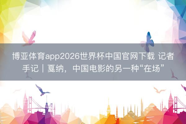 博亚体育app2026世界杯中国官网下载 记者手记｜戛纳，中国电影的另一种“在场”