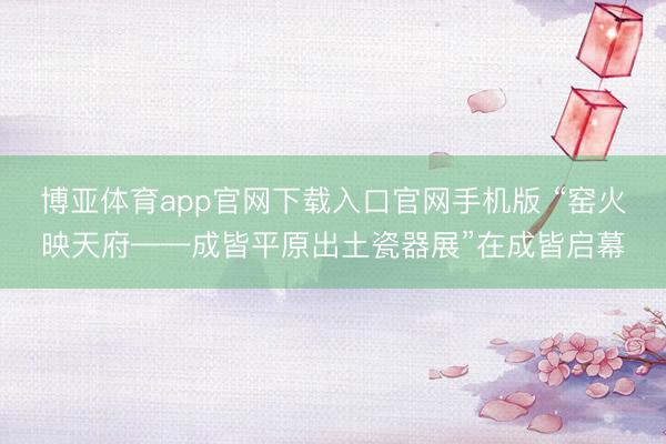 博亚体育app官网下载入口官网手机版 “窑火映天府——成皆平原出土瓷器展”在成皆启幕