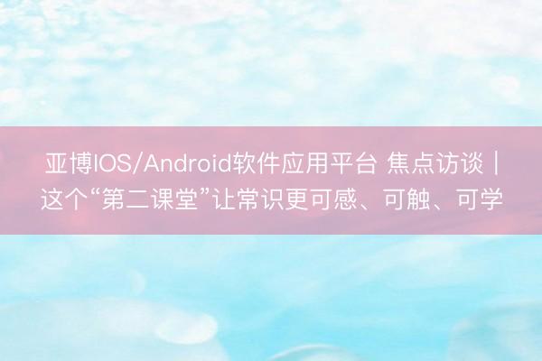 亚博IOS/Android软件应用平台 焦点访谈｜这个“第二课堂”让常识更可感、可触、可学