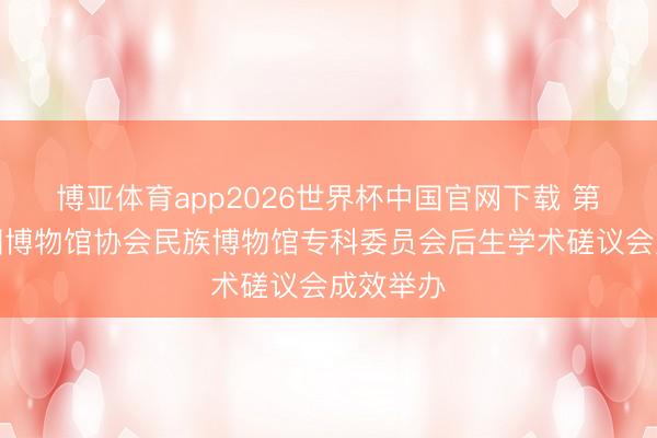 博亚体育app2026世界杯中国官网下载 第五届中国博物馆协会民族博物馆专科委员会后生学术磋议会成效举办