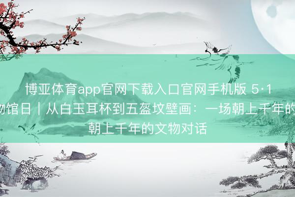 博亚体育app官网下载入口官网手机版 5·18国外博物馆日｜从白玉耳杯到五盔坟壁画：一场朝上千年的文物对话