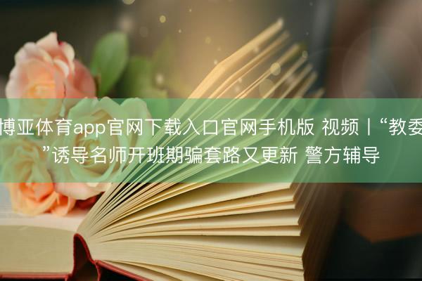 博亚体育app官网下载入口官网手机版 视频丨“教委”诱导名师开班期骗套路又更新 警方辅导