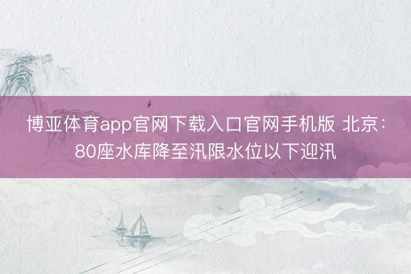 博亚体育app官网下载入口官网手机版 北京：80座水库降至汛限水位以下迎汛