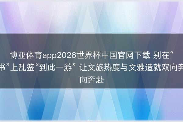 博亚体育app2026世界杯中国官网下载 别在“情书”上乱签“到此一游” 让文旅热度与文雅造就双向奔赴