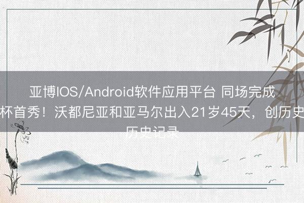 亚博IOS/Android软件应用平台 同场完成天下杯首秀！沃都尼亚和亚马尔出入21岁45天，创历史记录