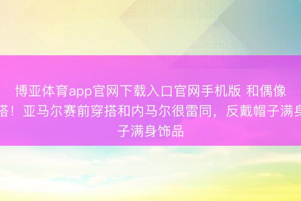 博亚体育app官网下载入口官网手机版 和偶像撞穿搭！亚马尔赛前穿搭和内马尔很雷同，反戴帽子满身饰品