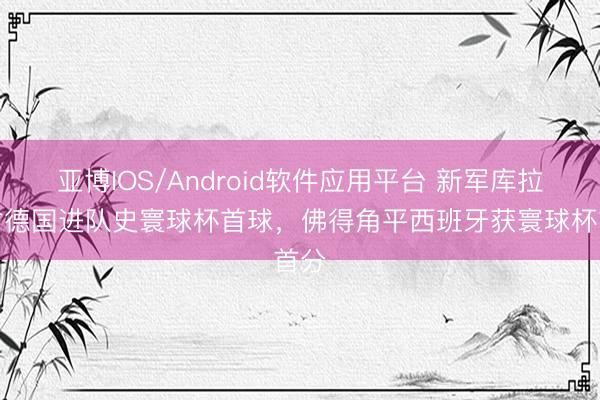 亚博IOS/Android软件应用平台 新军库拉索对德国进队史寰球杯首球，<a href=