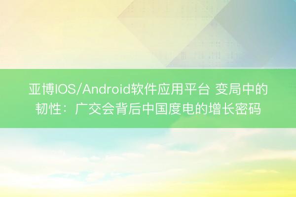 亚博IOS/Android软件应用平台 变局中的韧性：广交会背后中国度电的增长密码