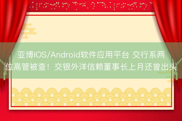 亚博IOS/Android软件应用平台 交行系两位高管被查！交银外洋信赖董事长上月还曾出头