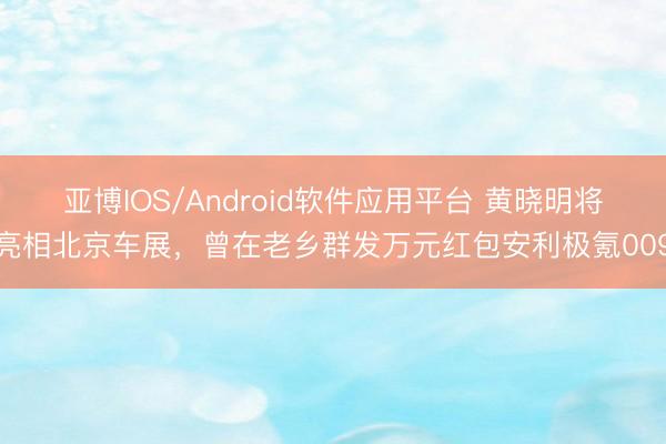 亚博IOS/Android软件应用平台 黄晓明将亮相北京车展，曾在老乡群发万元红包安利极氪009