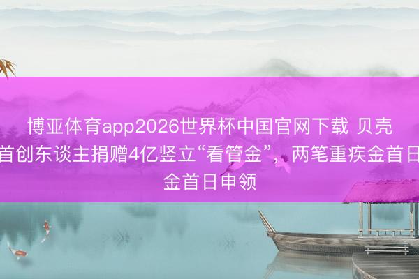 博亚体育app2026世界杯中国官网下载 贝壳连合首创东谈主捐赠4亿竖立“看管金”,两笔重疾金首日申领