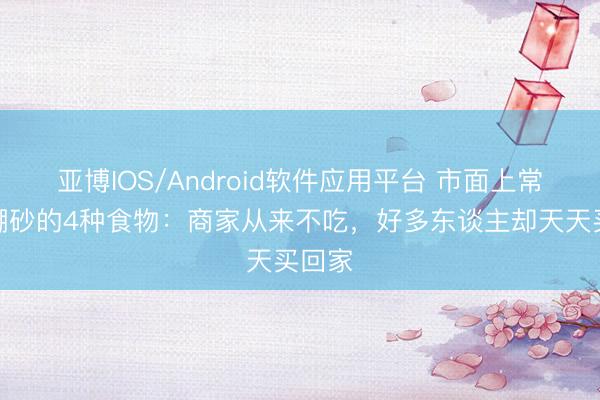 亚博IOS/Android软件应用平台 市面上常添加硼砂的4种食物：商家从来不吃，好多东谈主却天天买回家