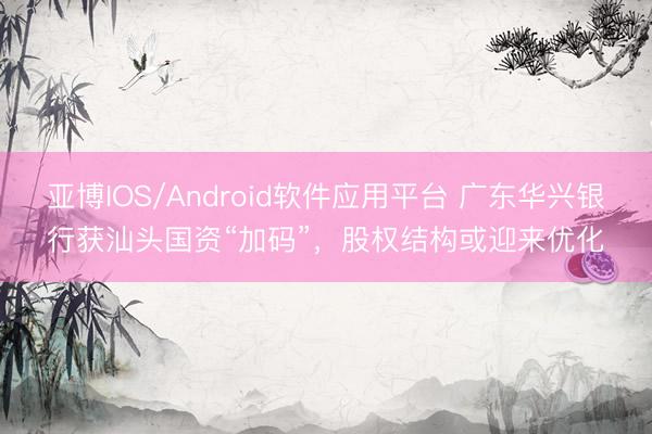 亚博IOS/Android软件应用平台 广东华兴银行获汕头国资“加码”，股权结构或迎来优化