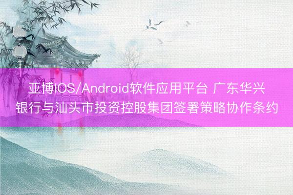亚博IOS/Android软件应用平台 广东华兴银行与汕头市投资控股集团签署策略协作条约