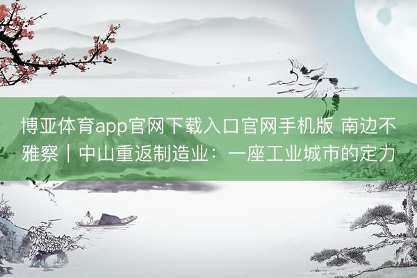 博亚体育app官网下载入口官网手机版 南边不雅察|中山重返制造业:一座工业城市的定力