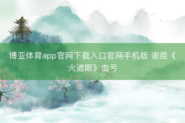 博亚体育app官网下载入口官网手机版 谢苗《火遮眼》血亏