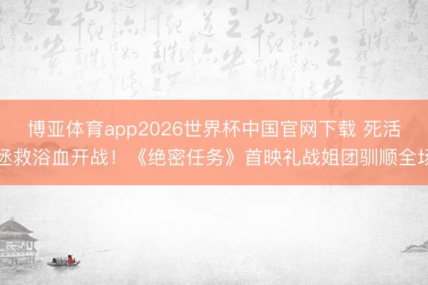 博亚体育app2026世界杯中国官网下载 死活拯救浴血开战！《绝密任务》首映礼战姐团驯顺全场
