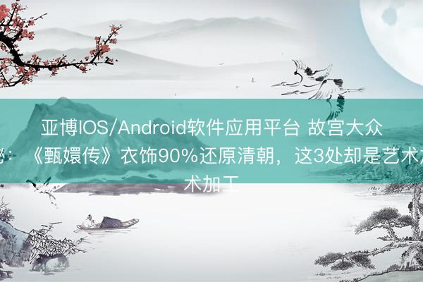 亚博IOS/Android软件应用平台 故宫大众揭秘：《甄嬛传》衣饰90%还原清朝，这3处却是艺术加工