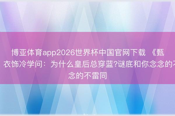 博亚体育app2026世界杯中国官网下载 《甄嬛传》衣饰冷学问：为什么皇后总穿蓝?谜底和你念念的不雷同